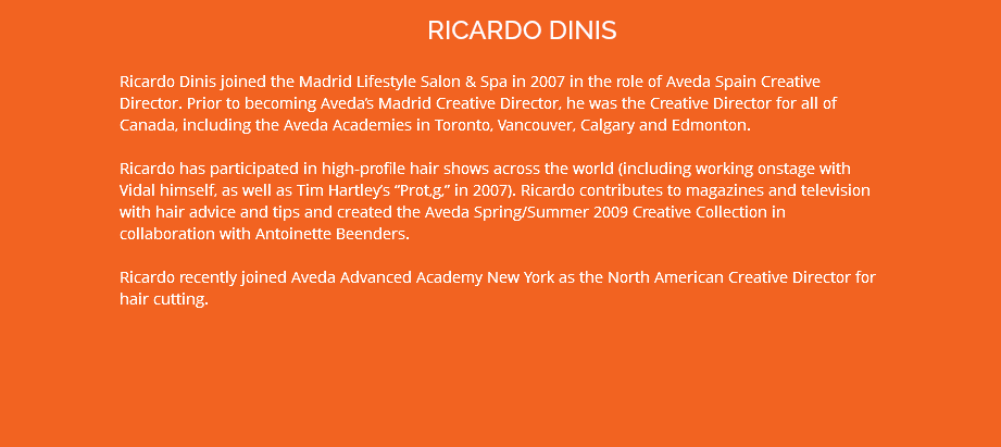 RICARDO DINIS Ricardo Dinis joined the Madrid Lifestyle Salon & Spa in 2007 in the role of Aveda Spain Creative Director. Prior to becoming Aveda’s Madrid Creative Director, he was the Creative Director for all of Canada, including the Aveda Academies in Toronto, Vancouver, Calgary and Edmonton. Ricardo has participated in high-profile hair shows across the world (including working onstage with Vidal himself, as well as Tim Hartley’s “Prot‚g‚” in 2007). Ricardo contributes to magazines and television with hair advice and tips and created the Aveda Spring/Summer 2009 Creative Collection in collaboration with Antoinette Beenders. Ricardo recently joined Aveda Advanced Academy New York as the North American Creative Director for hair cutting.