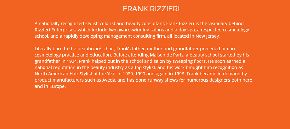 FRANK RIZZIERI A nationally recognized stylist, colorist and beauty consultant, Frank Rizzieri is the visionary behind Rizzieri Enterprises, which include two award-winning salons and a day spa, a respected cosmetology school, and a rapidly developing management consulting firm, all located in New Jersey. Literally born to the beautician’s chair, Frank’s father, mother and grandfather preceded him in cosmetology practice and education. Before attending Maison de Paris, a beauty school started by his grandfather in 1924, Frank helped out in the school and salon by sweeping floors. He soon earned a national reputation in the beauty industry as a top stylist, and his work brought him recognition as North American Hair Stylist of the Year in 1989, 1990 and again in 1993. Frank became in demand by product manufacturers such as Aveda, and has done runway shows for numerous designers both here and in Europe. 