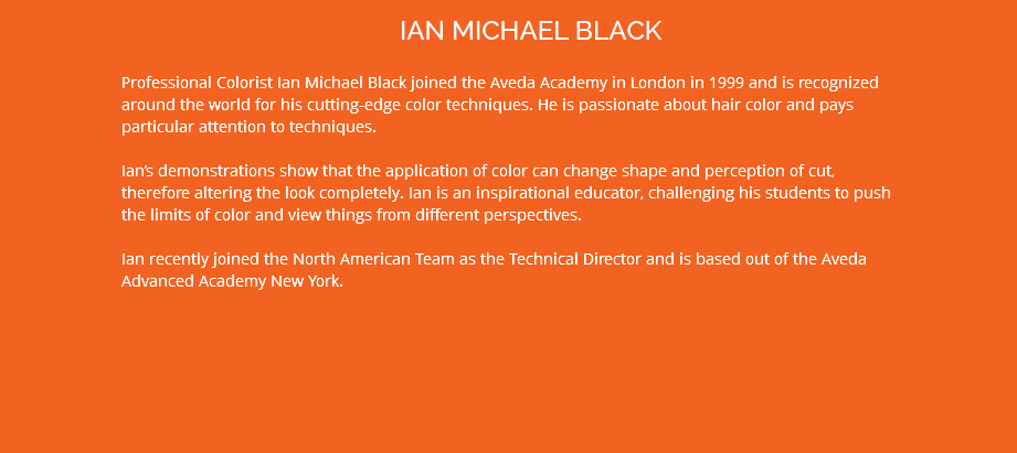 IAN MICHAEL BLACK Professional Colorist Ian Michael Black joined the Aveda Academy in London in 1999 and is recognized around the world for his cutting-edge color techniques. He is passionate about hair color and pays particular attention to techniques. Ian’s demonstrations show that the application of color can change shape and perception of cut, therefore altering the look completely. Ian is an inspirational educator, challenging his students to push the limits of color and view things from different perspectives. Ian recently joined the North American Team as the Technical Director and is based out of the Aveda Advanced Academy New York.