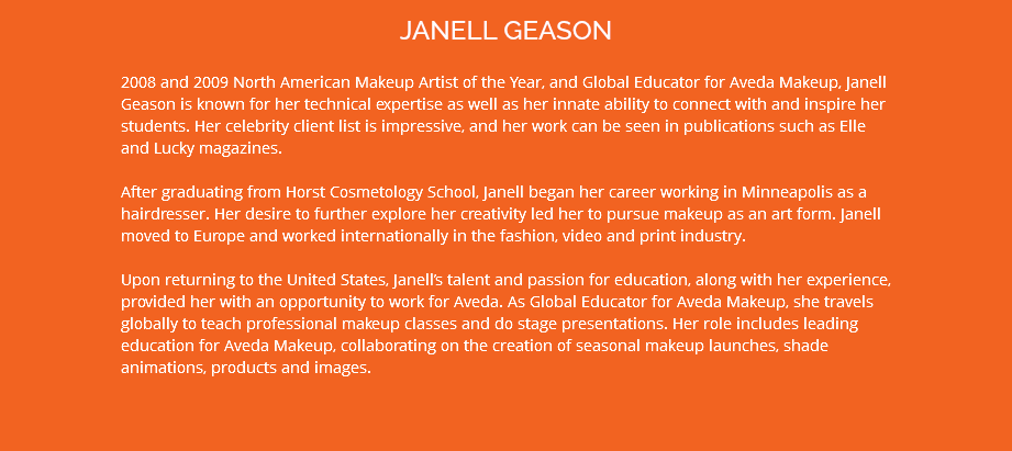 JANELL GEASON 2008 and 2009 North American Makeup Artist of the Year, and Global Educator for Aveda Makeup, Janell Geason is known for her technical expertise as well as her innate ability to connect with and inspire her students. Her celebrity client list is impressive, and her work can be seen in publications such as Elle and Lucky magazines. After graduating from Horst Cosmetology School, Janell began her career working in Minneapolis as a hairdresser. Her desire to further explore her creativity led her to pursue makeup as an art form. Janell moved to Europe and worked internationally in the fashion, video and print industry. Upon returning to the United States, Janell’s talent and passion for education, along with her experience, provided her with an opportunity to work for Aveda. As Global Educator for Aveda Makeup, she travels globally to teach professional makeup classes and do stage presentations. Her role includes leading education for Aveda Makeup, collaborating on the creation of seasonal makeup launches, shade animations, products and images.