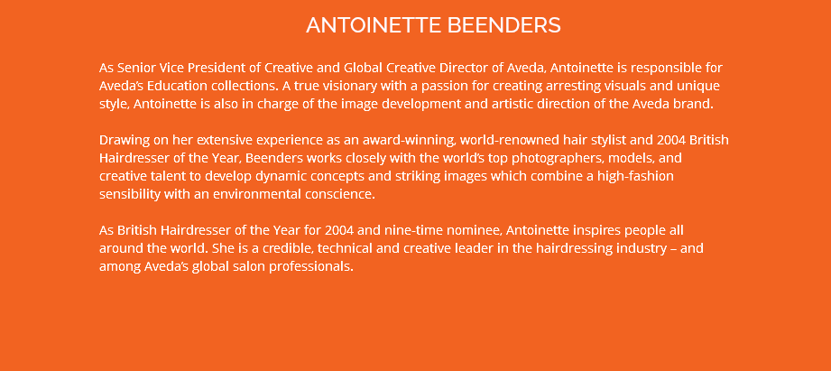 ANTOINETTE BEENDERS As Senior Vice President of Creative and Global Creative Director of Aveda, Antoinette is responsible for Aveda’s Education collections. A true visionary with a passion for creating arresting visuals and unique style, Antoinette is also in charge of the image development and artistic direction of the Aveda brand. Drawing on her extensive experience as an award-winning, world-renowned hair stylist and 2004 British Hairdresser of the Year, Beenders works closely with the world’s top photographers, models, and creative talent to develop dynamic concepts and striking images which combine a high-fashion sensibility with an environmental conscience. As British Hairdresser of the Year for 2004 and nine-time nominee, Antoinette inspires people all around the world. She is a credible, technical and creative leader in the hairdressing industry – and among Aveda’s global salon professionals.