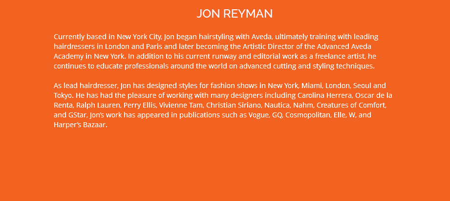 JON REYMAN Currently based in New York City, Jon began hairstyling with Aveda, ultimately training with leading hairdressers in London and Paris and later becoming the Artistic Director of the Advanced Aveda Academy in New York. In addition to his current runway and editorial work as a freelance artist, he continues to educate professionals around the world on advanced cutting and styling techniques. As lead hairdresser, Jon has designed styles for fashion shows in New York, Miami, London, Seoul and Tokyo. He has had the pleasure of working with many designers including Carolina Herrera, Oscar de la Renta, Ralph Lauren, Perry Ellis, Vivienne Tam, Christian Siriano, Nautica, Nahm, Creatures of Comfort, and GStar, Jon’s work has appeared in publications such as Vogue, GQ, Cosmopolitan, Elle, W, and Harper’s Bazaar.