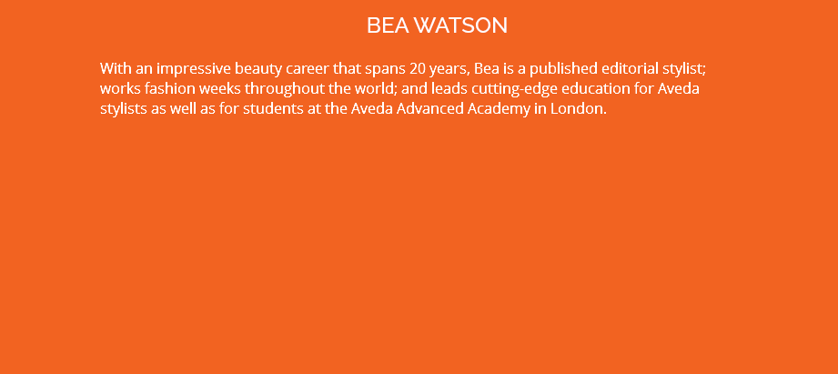 BEA WATSON With an impressive beauty career that spans 20 years, Bea is a published editorial stylist; works fashion weeks throughout the world; and leads cutting-edge education for Aveda stylists as well as for students at the Aveda Advanced Academy in London.