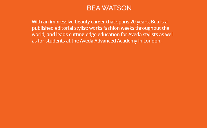 BEA WATSON With an impressive beauty career that spans 20 years, Bea is a published editorial stylist; works fashion weeks throughout the world; and leads cutting-edge education for Aveda stylists as well as for students at the Aveda Advanced Academy in London.