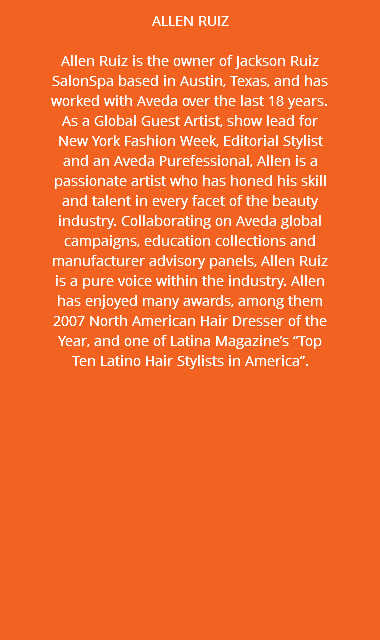 ALLEN RUIZ Allen Ruiz is the owner of Jackson Ruiz SalonSpa based in Austin, Texas, and has worked with Aveda over the last 18 years. As a Global Guest Artist, show lead for New York Fashion Week, Editorial Stylist and an Aveda Purefessional, Allen is a passionate artist who has honed his skill and talent in every facet of the beauty industry. Collaborating on Aveda global campaigns, education collections and manufacturer advisory panels, Allen Ruiz is a pure voice within the industry. Allen has enjoyed many awards, among them 2007 North American Hair Dresser of the Year, and one of Latina Magazine’s “Top Ten Latino Hair Stylists in America”.