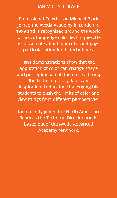 IAN MICHAEL BLACK Professional Colorist Ian Michael Black joined the Aveda Academy in London in 1999 and is recognized around the world for his cutting-edge color techniques. He is passionate about hair color and pays particular attention to techniques. Ian’s demonstrations show that the application of color can change shape and perception of cut, therefore altering the look completely. Ian is an inspirational educator, challenging his students to push the limits of color and view things from different perspectives. Ian recently joined the North American Team as the Technical Director and is based out of the Aveda Advanced Academy New York.