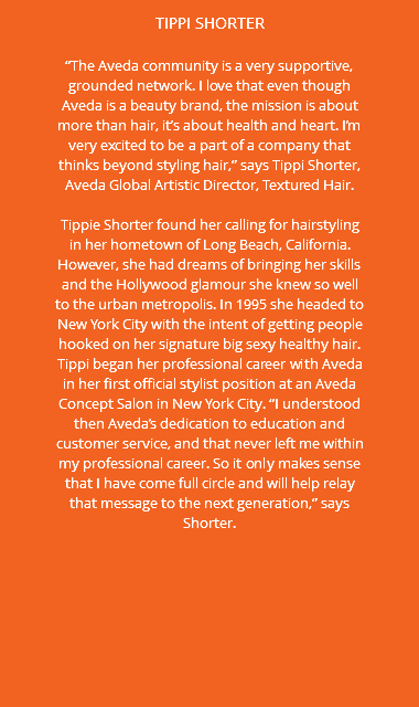 TIPPI SHORTER “The Aveda community is a very supportive, grounded network. I love that even though Aveda is a beauty brand, the mission is about more than hair, it’s about health and heart. I’m very excited to be a part of a company that thinks beyond styling hair,” says Tippi Shorter, Aveda Global Artistic Director, Textured Hair. Tippie Shorter found her calling for hairstyling in her hometown of Long Beach, California. However, she had dreams of bringing her skills and the Hollywood glamour she knew so well to the urban metropolis. In 1995 she headed to New York City with the intent of getting people hooked on her signature big sexy healthy hair. Tippi began her professional career with Aveda in her first official stylist position at an Aveda Concept Salon in New York City. “I understood then Aveda’s dedication to education and customer service, and that never left me within my professional career. So it only makes sense that I have come full circle and will help relay that message to the next generation,” says Shorter.
