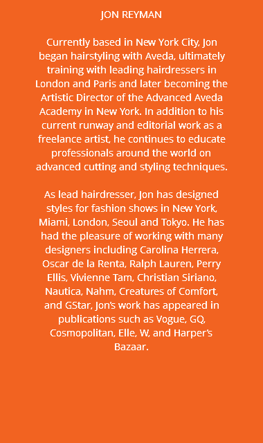 JON REYMAN Currently based in New York City, Jon began hairstyling with Aveda, ultimately training with leading hairdressers in London and Paris and later becoming the Artistic Director of the Advanced Aveda Academy in New York. In addition to his current runway and editorial work as a freelance artist, he continues to educate professionals around the world on advanced cutting and styling techniques. As lead hairdresser, Jon has designed styles for fashion shows in New York, Miami, London, Seoul and Tokyo. He has had the pleasure of working with many designers including Carolina Herrera, Oscar de la Renta, Ralph Lauren, Perry Ellis, Vivienne Tam, Christian Siriano, Nautica, Nahm, Creatures of Comfort, and GStar, Jon’s work has appeared in publications such as Vogue, GQ, Cosmopolitan, Elle, W, and Harper’s Bazaar.
