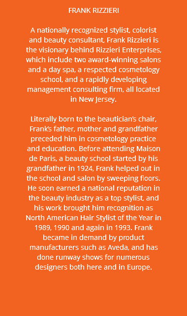 FRANK RIZZIERI A nationally recognized stylist, colorist and beauty consultant, Frank Rizzieri is the visionary behind Rizzieri Enterprises, which include two award-winning salons and a day spa, a respected cosmetology school, and a rapidly developing management consulting firm, all located in New Jersey. Literally born to the beautician’s chair, Frank’s father, mother and grandfather preceded him in cosmetology practice and education. Before attending Maison de Paris, a beauty school started by his grandfather in 1924, Frank helped out in the school and salon by sweeping floors. He soon earned a national reputation in the beauty industry as a top stylist, and his work brought him recognition as North American Hair Stylist of the Year in 1989, 1990 and again in 1993. Frank became in demand by product manufacturers such as Aveda, and has done runway shows for numerous designers both here and in Europe. 