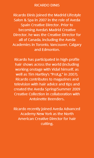 RICARDO DINIS Ricardo Dinis joined the Madrid Lifestyle Salon & Spa in 2007 in the role of Aveda Spain Creative Director. Prior to becoming Aveda’s Madrid Creative Director, he was the Creative Director for all of Canada, including the Aveda Academies in Toronto, Vancouver, Calgary and Edmonton. Ricardo has participated in high-profile hair shows across the world (including working onstage with Vidal himself, as well as Tim Hartley’s “Prot‚g‚” in 2007). Ricardo contributes to magazines and television with hair advice and tips and created the Aveda Spring/Summer 2009 Creative Collection in collaboration with Antoinette Beenders. Ricardo recently joined Aveda Advanced Academy New York as the North American Creative Director for hair cutting.